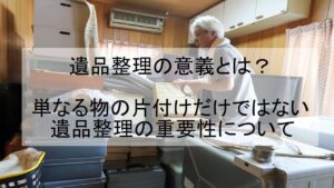 遺品整理の意義とは？単なる物の片付けだけではない遺品整理の重要性